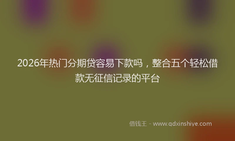 2026年热门分期贷容易下款吗，整合五个轻松借款无征信记录的平台