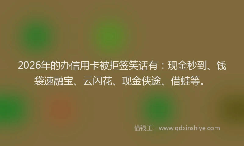 2026年的办信用卡被拒签笑话有：现金秒到、钱袋速融宝、云闪花、现金侠途、借蛙等。
