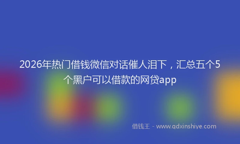 2026年热门借钱微信对话催人泪下，汇总五个5个黑户可以借款的网贷app