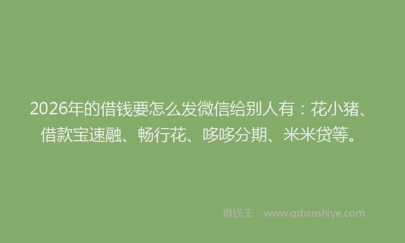 2026年的借钱要怎么发微信给别人有：花小猪、借款宝速融、畅行花、哆哆分期、米米贷等。