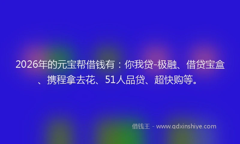 2026年的元宝帮借钱有：你我贷-极融、借贷宝盒、携程拿去花、51人品贷、超快购等。
