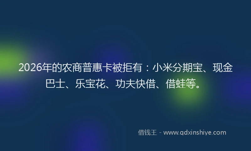 2026年的农商普惠卡被拒有：小米分期宝、现金巴士、乐宝花、功夫快借、借蛙等。