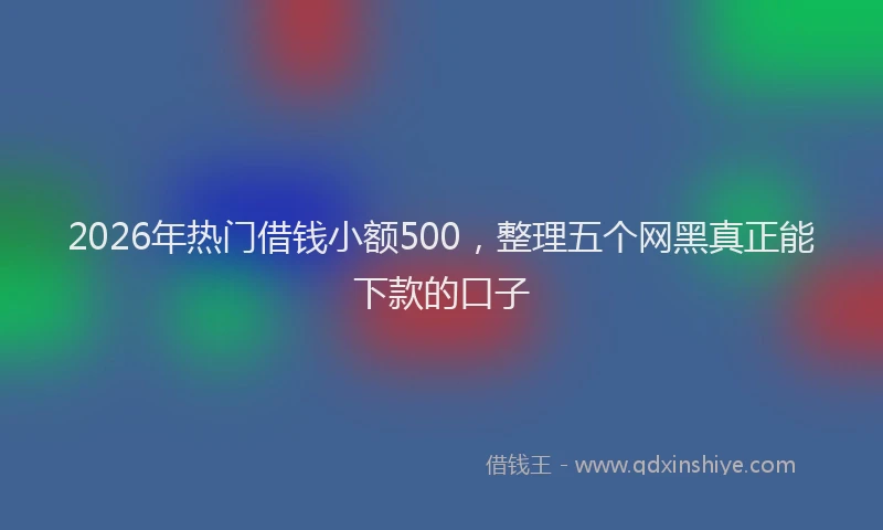 2026年热门借钱小额500，整理五个网黑真正能下款的口子