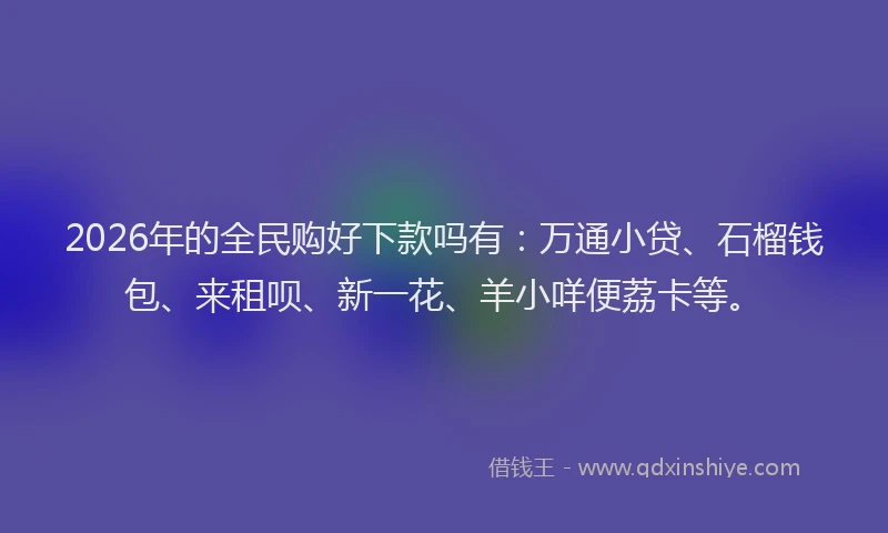 2026年的全民购好下款吗有：万通小贷、石榴钱包、来租呗、新一花、羊小咩便荔卡等。