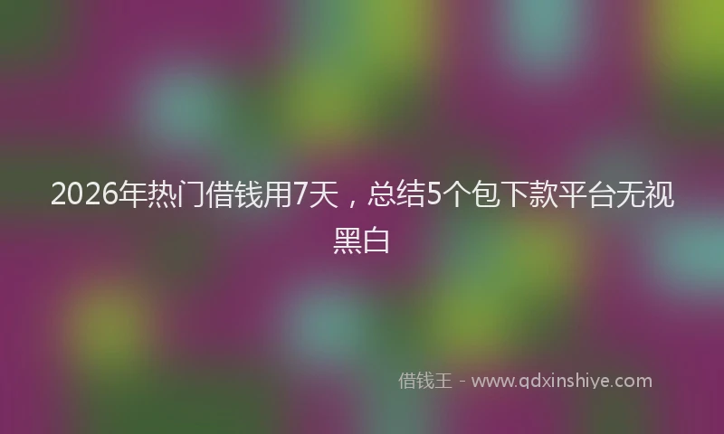 2026年热门借钱用7天，总结5个包下款平台无视黑白