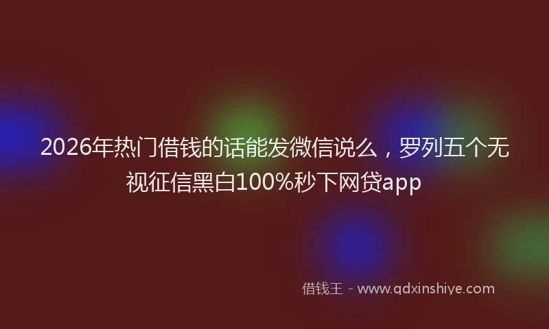 2026年热门借钱的话能发微信说么，罗列五个无视征信黑白100%秒下网贷app