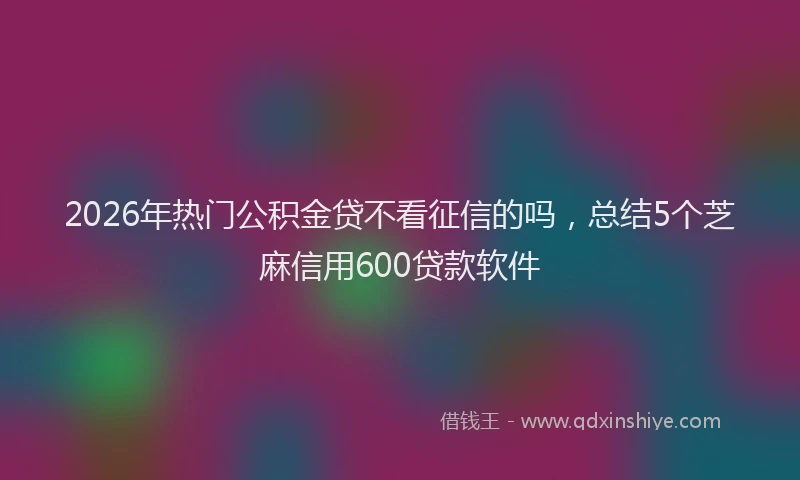 2026年热门公积金贷不看征信的吗，总结5个芝麻信用600贷款软件