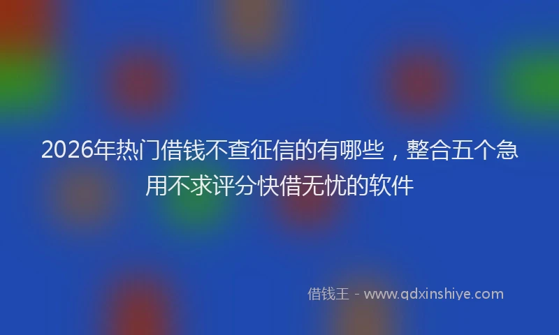 2026年热门借钱不查征信的有哪些，整合五个急用不求评分快借无忧的软件