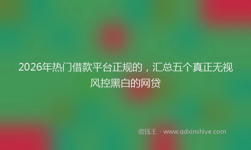 2026年热门借款平台正规的，汇总五个真正无视风控黑白的网贷