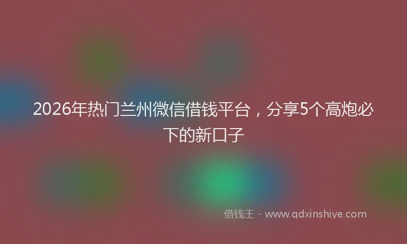 2026年热门兰州微信借钱平台，分享5个高炮必下的新口子