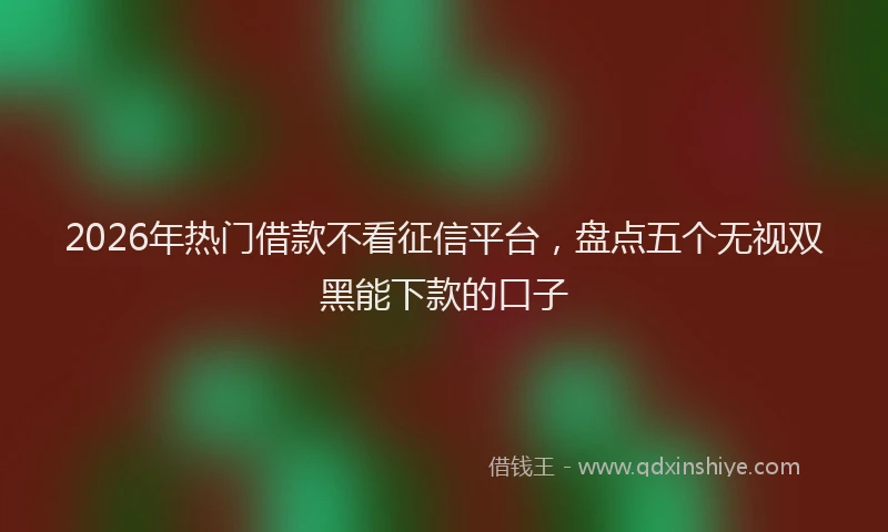 2026年热门借款不看征信平台，盘点五个无视双黑能下款的口子