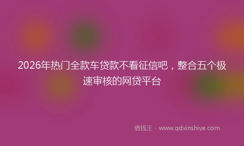 2026年热门全款车贷款不看征信吧，整合五个极速审核的网贷平台