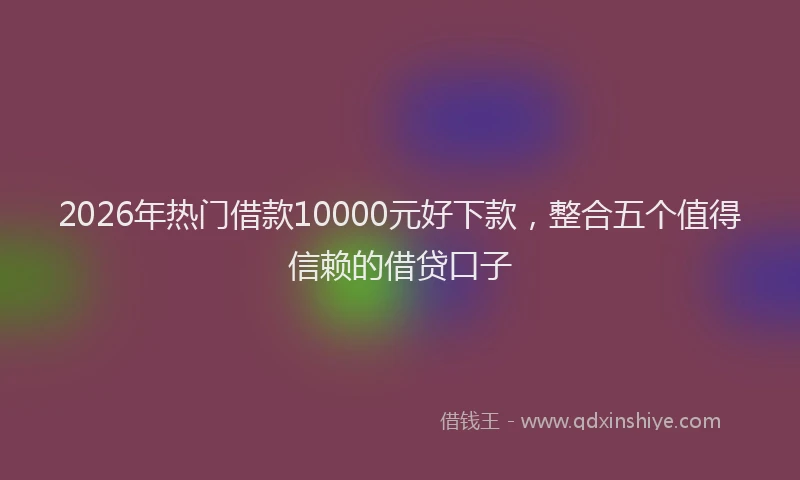 2026年热门借款10000元好下款，整合五个值得信赖的借贷口子