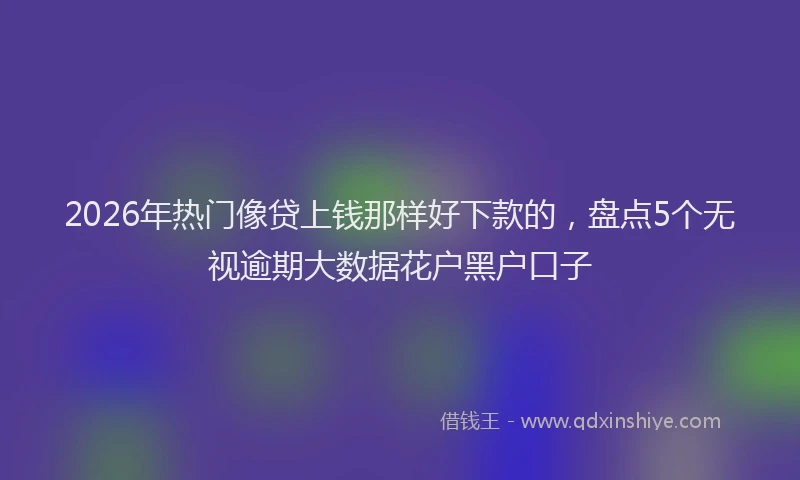 2026年热门像贷上钱那样好下款的，盘点5个无视逾期大数据花户黑户口子