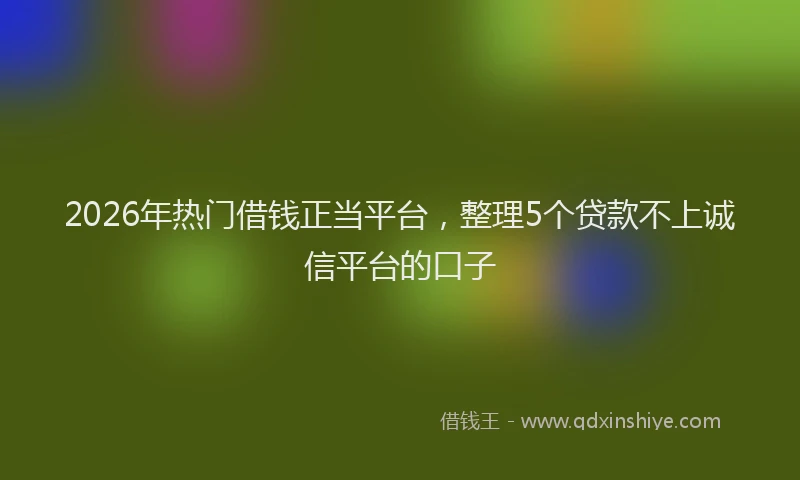 2026年热门借钱正当平台，整理5个贷款不上诚信平台的口子