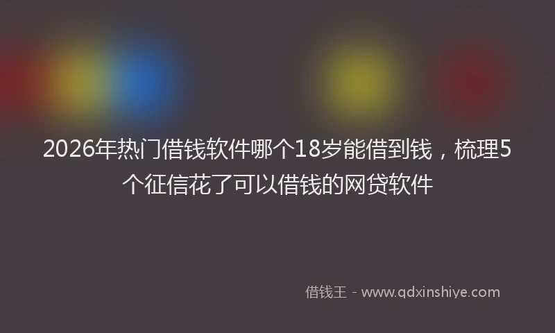 2026年热门借钱软件哪个18岁能借到钱，梳理5个征信花了可以借钱的网贷软件