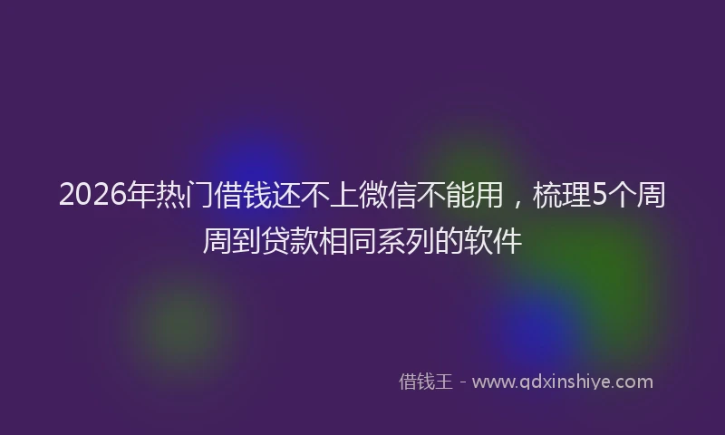 2026年热门借钱还不上微信不能用，梳理5个周周到贷款相同系列的软件