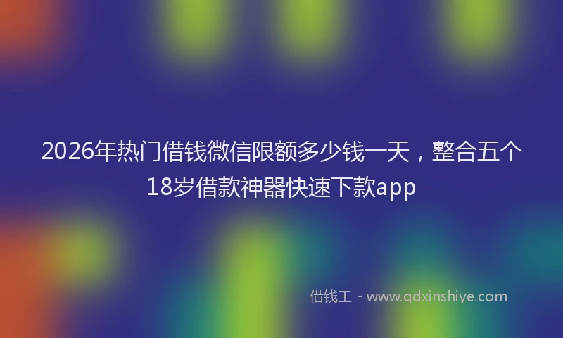 2026年热门借钱微信限额多少钱一天，整合五个18岁借款神器快速下款app