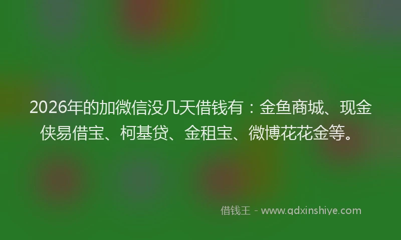 2026年的加微信没几天借钱有：金鱼商城、现金侠易借宝、柯基贷、金租宝、微博花花金等。