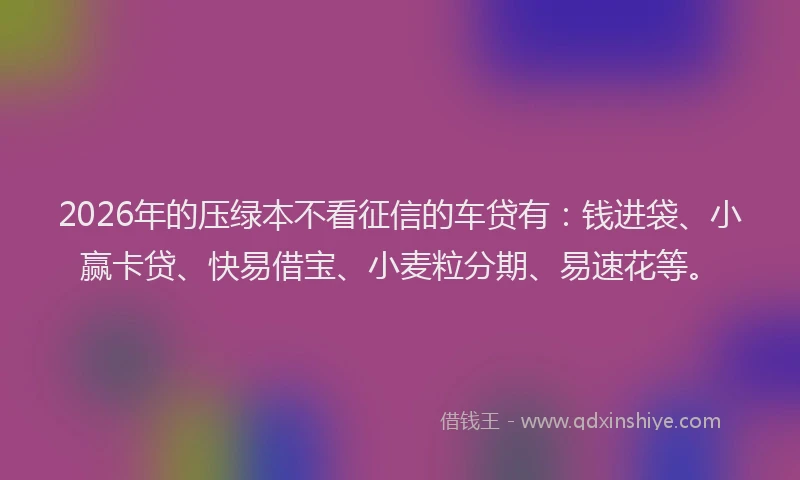 2026年的压绿本不看征信的车贷有：钱进袋、小赢卡贷、快易借宝、小麦粒分期、易速花等。