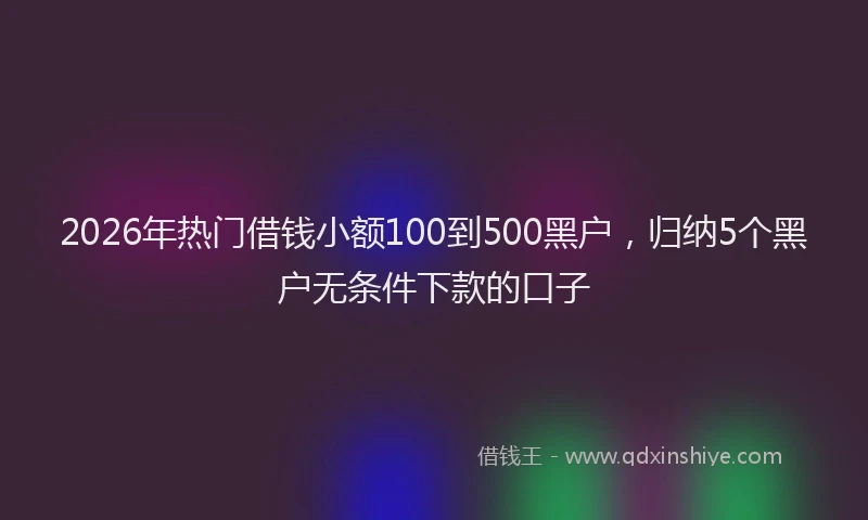 2026年热门借钱小额100到500黑户，归纳5个黑户无条件下款的口子