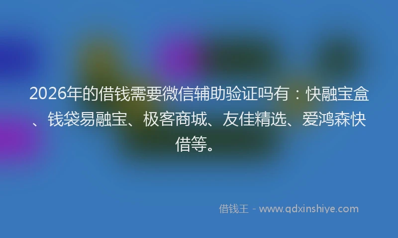 2026年的借钱需要微信辅助验证吗有：快融宝盒、钱袋易融宝、极客商城、友佳精选、爱鸿森快借等。