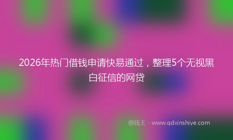 2026年热门借钱申请快易通过，整理5个无视黑白征信的网贷