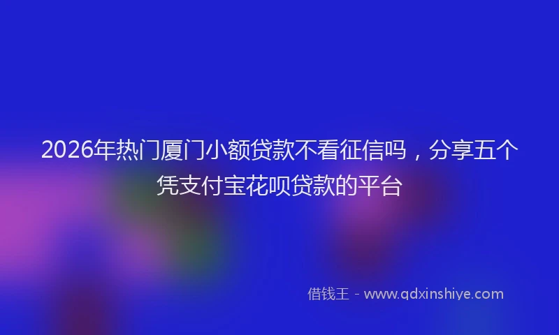 2026年热门厦门小额贷款不看征信吗，分享五个凭支付宝花呗贷款的平台