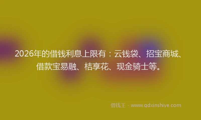 2026年的借钱利息上限有：云钱袋、招宝商城、借款宝易融、桔享花、现金骑士等。