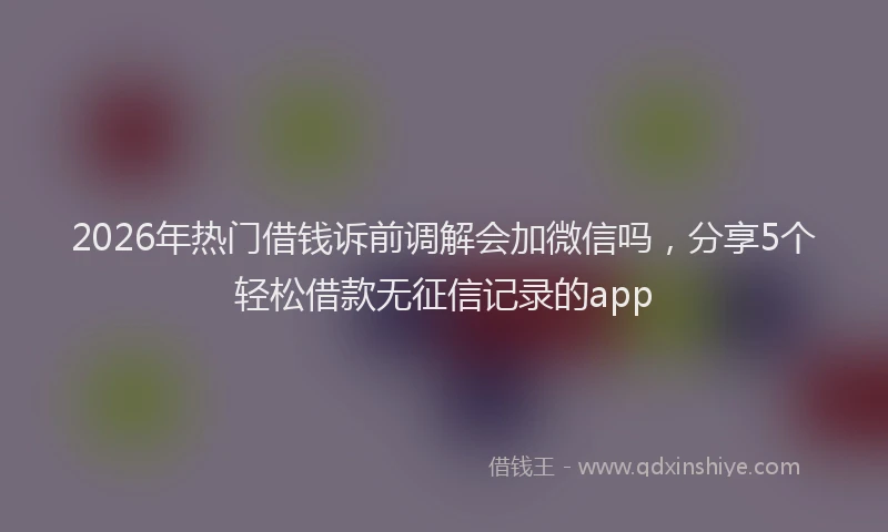 2026年热门借钱诉前调解会加微信吗，分享5个轻松借款无征信记录的app