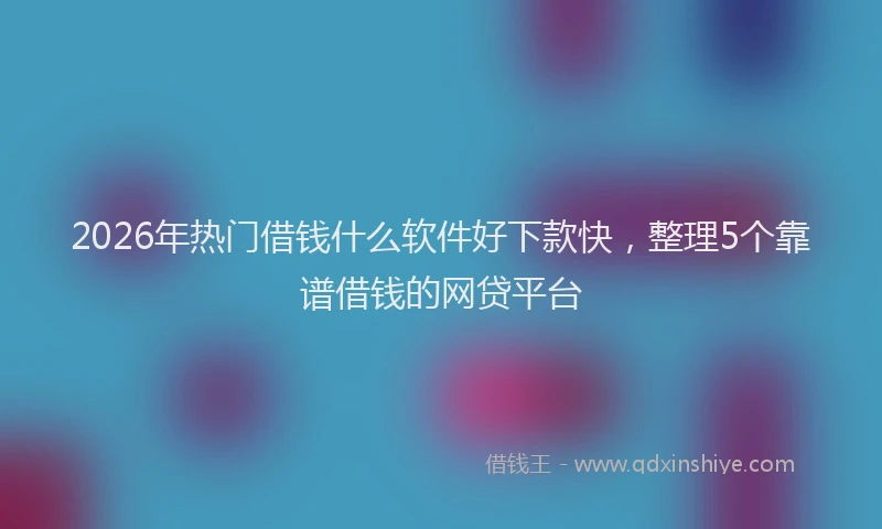 2026年热门借钱什么软件好下款快，整理5个靠谱借钱的网贷平台