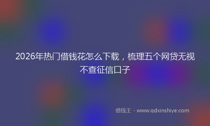 2026年热门借钱花怎么下载，梳理五个网贷无视不查征信口子