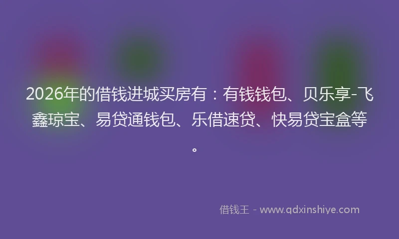 2026年的借钱进城买房有：有钱钱包、贝乐享-飞鑫琼宝、易贷通钱包、乐借速贷、快易贷宝盒等。