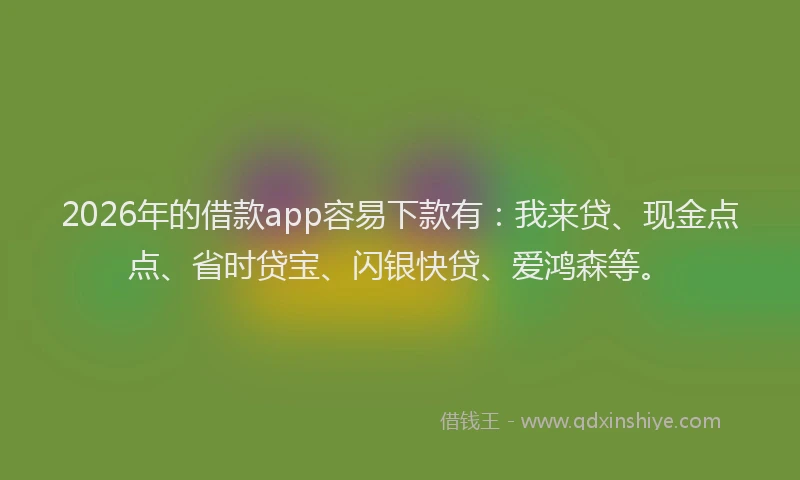 2026年的借款app容易下款有：我来贷、现金点点、省时贷宝、闪银快贷、爱鸿森等。