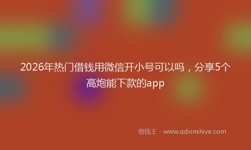 2026年热门借钱用微信开小号可以吗，分享5个高炮能下款的app