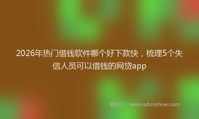 2026年热门借钱软件哪个好下款快，梳理5个失信人员可以借钱的网贷app