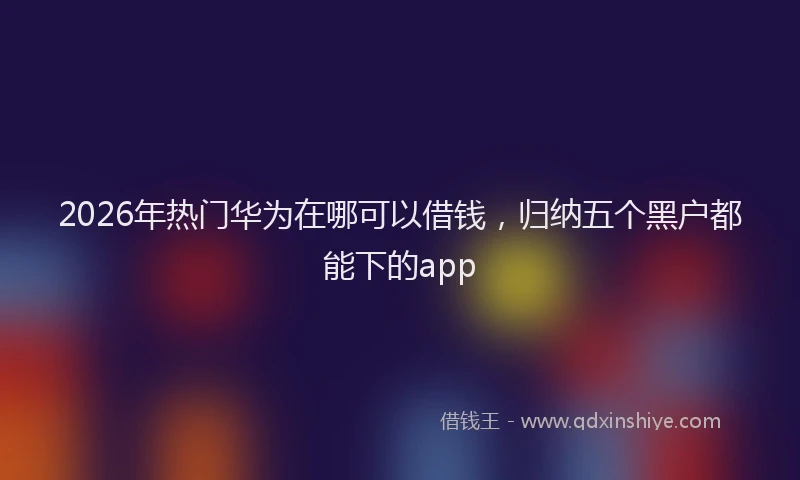 2026年热门华为在哪可以借钱，归纳五个黑户都能下的app