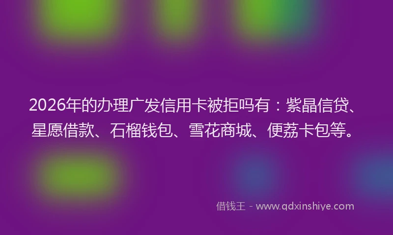 2026年的办理广发信用卡被拒吗有：紫晶信贷、星愿借款、石榴钱包、雪花商城、便荔卡包等。