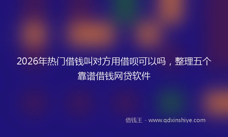 2026年热门借钱叫对方用借呗可以吗，整理五个靠谱借钱网贷软件
