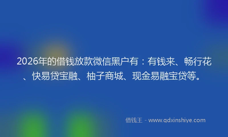2026年的借钱放款微信黑户有：有钱来、畅行花、快易贷宝融、柚子商城、现金易融宝贷等。