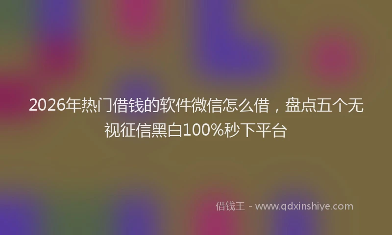 2026年热门借钱的软件微信怎么借，盘点五个无视征信黑白100%秒下平台