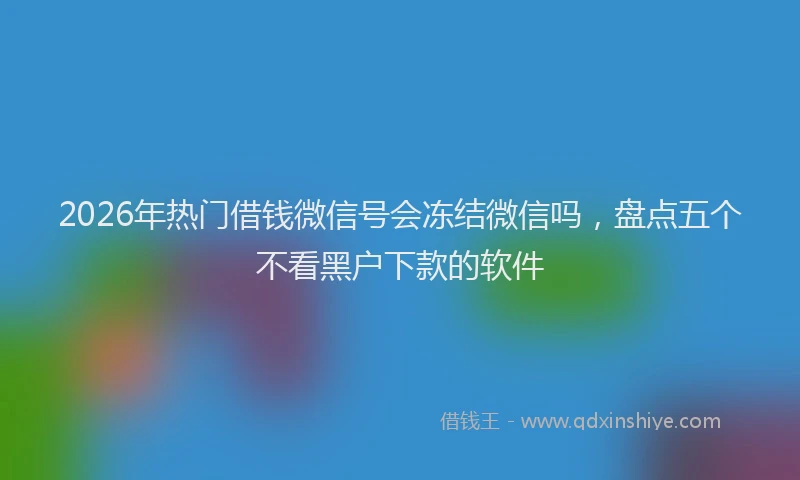 2026年热门借钱微信号会冻结微信吗，盘点五个不看黑户下款的软件