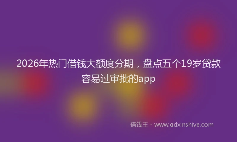 2026年热门借钱大额度分期，盘点五个19岁贷款容易过审批的app