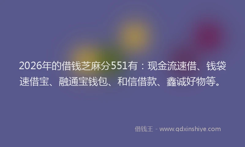 2026年的借钱芝麻分551有：现金流速借、钱袋速借宝、融通宝钱包、和信借款、鑫诚好物等。