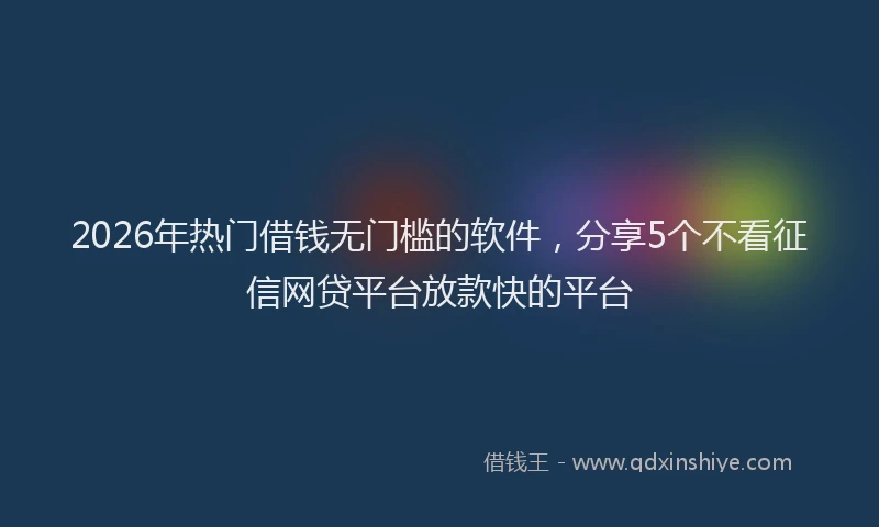 2026年热门借钱无门槛的软件，分享5个不看征信网贷平台放款快的平台