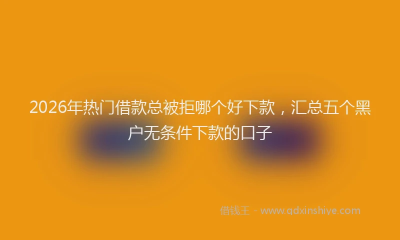 2026年热门借款总被拒哪个好下款，汇总五个黑户无条件下款的口子