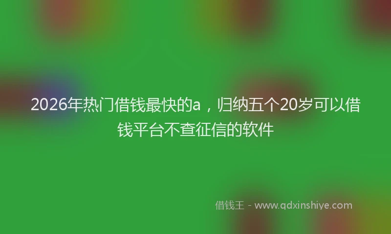 2026年热门借钱最快的a，归纳五个20岁可以借钱平台不查征信的软件