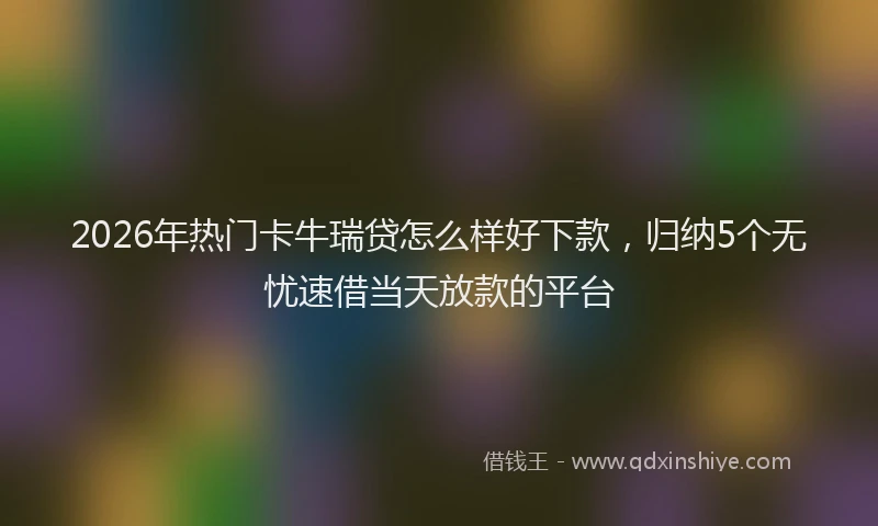 2026年热门卡牛瑞贷怎么样好下款，归纳5个无忧速借当天放款的平台