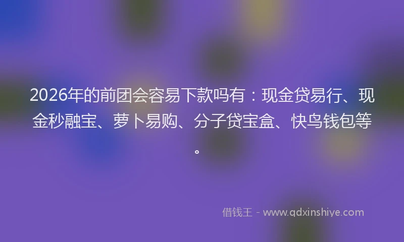 2026年的前团会容易下款吗有：现金贷易行、现金秒融宝、萝卜易购、分子贷宝盒、快鸟钱包等。