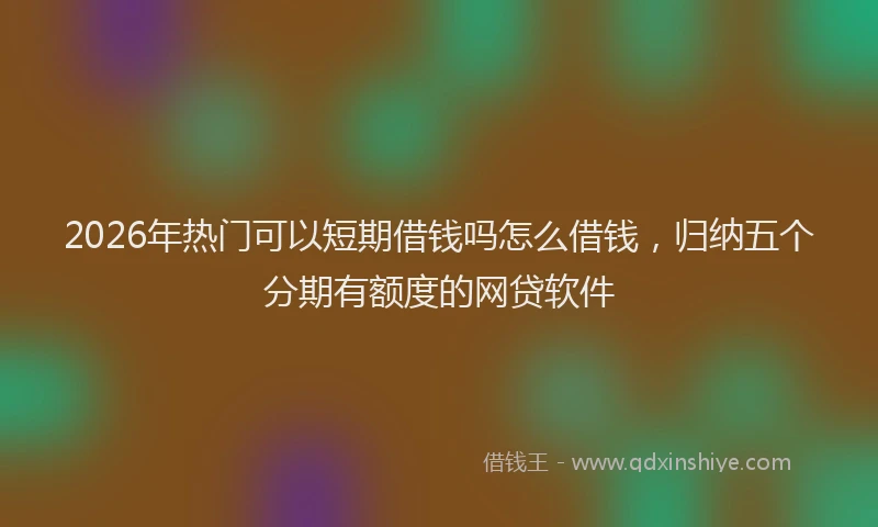 2026年热门可以短期借钱吗怎么借钱，归纳五个分期有额度的网贷软件
